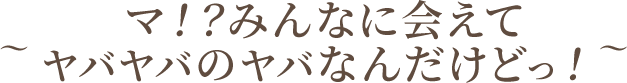 ～マ！？みんなに会えてヤバヤバのヤバなんだけどっ！～